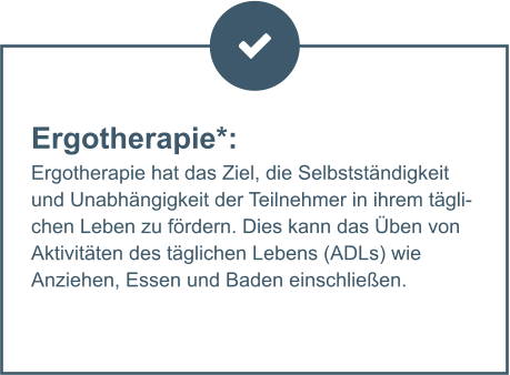 Ergotherapie*:  Ergotherapie hat das Ziel, die Selbstständigkeit und Unabhängigkeit der Teilnehmer in ihrem täglichen Leben zu fördern. Dies kann das Üben von Aktivitäten des täglichen Lebens (ADLs) wie Anziehen, Essen und Baden einschließen.